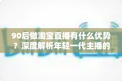 90后做淘宝直播有什么优势?深度解析年轻一代主播的核心竞争力与实战指南 90后做淘宝直播有什么优势?深度解析年轻一代主播的核心竞争力与实战指南