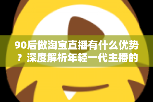 90后做淘宝直播有什么优势?深度解析年轻一代主播的核心竞争力与实战指南 90后做淘宝直播有什么优势?深度解析年轻一代主播的核心竞争力与实战指南