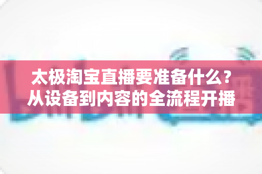 太极淘宝直播要准备什么?从设备到内容的全流程开播准备指南 太极淘宝直播要准备什么?从设备到内容的全流程开播准备指南