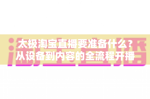 太极淘宝直播要准备什么?从设备到内容的全流程开播准备指南 太极淘宝直播要准备什么?从设备到内容的全流程开播准备指南