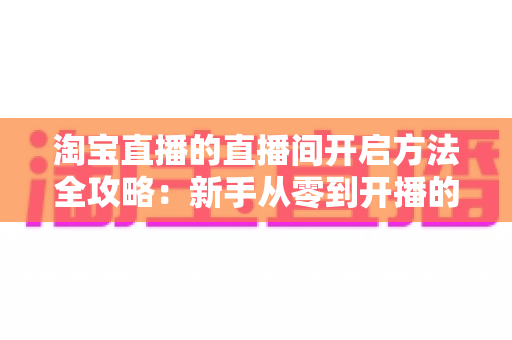 淘宝直播的直播间开启方法全攻略：新手从零到开播的完整指南