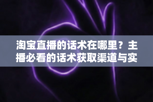 淘宝直播的话术在哪里？主播必看的话术获取渠道与实战应用全解析