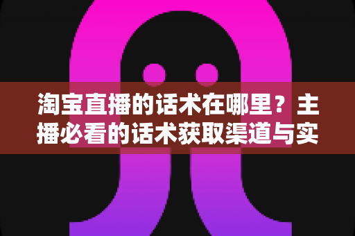 淘宝直播的话术在哪里？主播必看的话术获取渠道与实战应用全解析