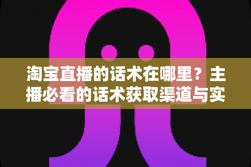 淘宝直播的话术在哪里？主播必看的话术获取渠道与实战应用全解析