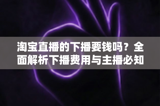 淘宝直播的下播要钱吗?全面解析下播费用与主播必知的成本真相 淘宝直播的下播要钱吗?全面解析下播费用与主播必知的成本真相
