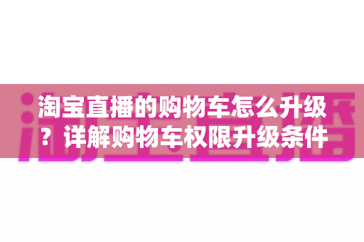 淘宝直播的购物车怎么升级？详解购物车权限升级条件、流程与实用技巧