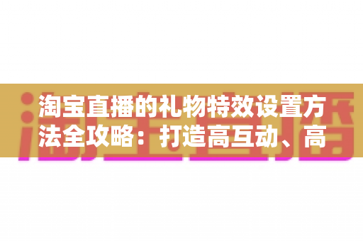 淘宝直播的礼物特效设置方法全攻略:打造高互动、高转化直播间的实用指南 淘宝直播的礼物特效设置方法全攻略:打造高互动、高转化直播间的实用指南