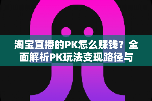淘宝直播的PK怎么赚钱？全面解析PK玩法变现路径与实战赚钱攻略