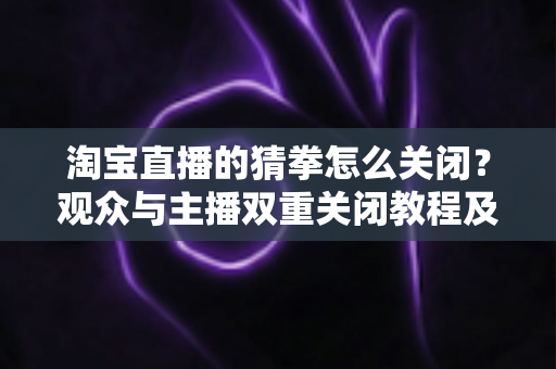 淘宝直播的猜拳怎么关闭?观众与主播双重关闭教程及常见问题全解析 淘宝直播的猜拳怎么关闭?观众与主播双重关闭教程及常见问题全解析