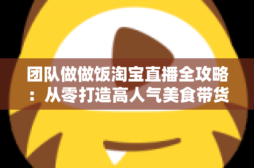 团队做做饭淘宝直播全攻略:从零打造高人气美食带货直播间 团队做做饭淘宝直播全攻略:从零打造高人气美食带货直播间