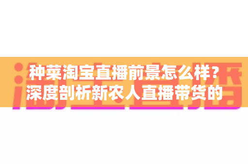 种菜淘宝直播前景怎么样？深度剖析新农人直播带货的机遇、挑战与变现路径