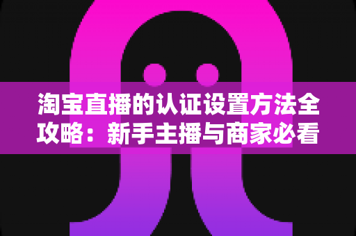 淘宝直播的认证设置方法全攻略：新手主播与商家必看的一站式认证指南