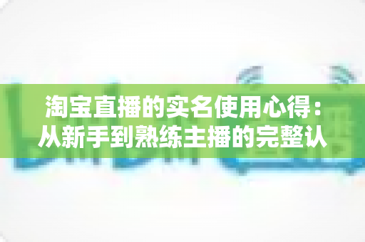 淘宝直播的实名使用心得:从新手到熟练主播的完整认证指南与实战经验分享 淘宝直播的实名使用心得:从新手到熟练主播的完整认证指南与实战经验分享