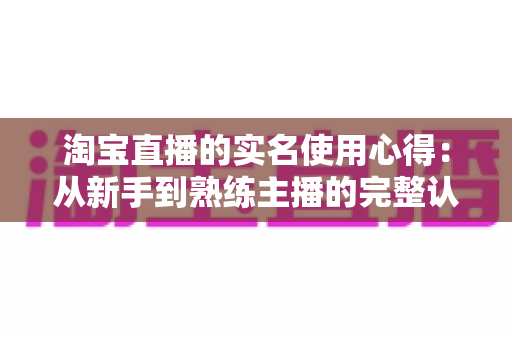 淘宝直播的实名使用心得:从新手到熟练主播的完整认证指南与实战经验分享 淘宝直播的实名使用心得:从新手到熟练主播的完整认证指南与实战经验分享