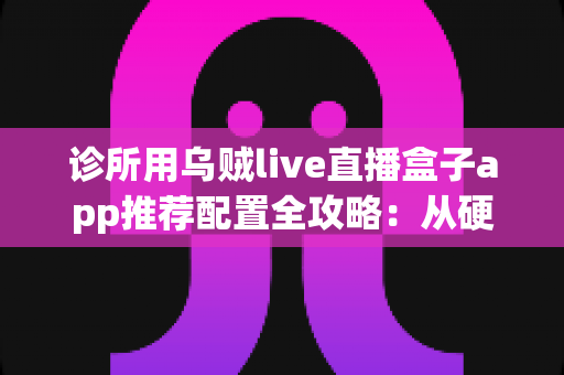 诊所用乌贼live直播盒子app推荐配置全攻略:从硬件到网络的一站式直播解决方案 诊所用乌贼live直播盒子app推荐配置全攻略:从硬件到网络的一站式直播解决方案