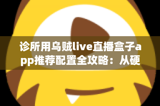 诊所用乌贼live直播盒子app推荐配置全攻略：从硬件到网络的一站式直播解决方案