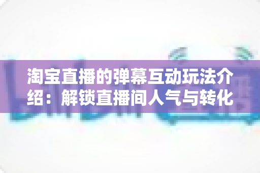 淘宝直播的弹幕互动玩法介绍:解锁直播间人气与转化的互动秘籍 淘宝直播的弹幕互动玩法介绍:解锁直播间人气与转化的互动秘籍