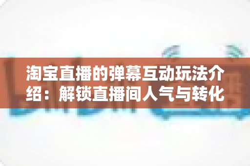 淘宝直播的弹幕互动玩法介绍:解锁直播间人气与转化的互动秘籍 淘宝直播的弹幕互动玩法介绍:解锁直播间人气与转化的互动秘籍