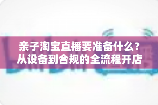 亲子淘宝直播要准备什么?从设备到合规的全流程开店直播攻略大全 亲子淘宝直播要准备什么?从设备到合规的全流程开店直播攻略大全