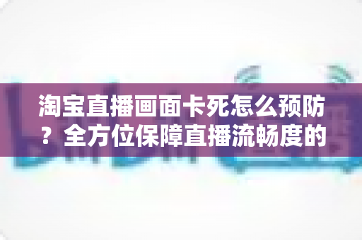 淘宝直播画面卡死怎么预防?全方位保障直播流畅度的实用指南 淘宝直播画面卡死怎么预防?全方位保障直播流畅度的实用指南