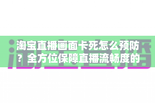 淘宝直播画面卡死怎么预防?全方位保障直播流畅度的实用指南 淘宝直播画面卡死怎么预防?全方位保障直播流畅度的实用指南