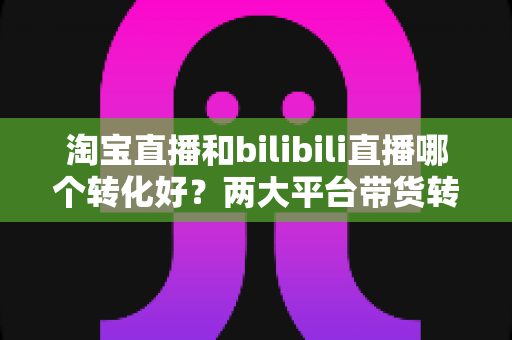淘宝直播和bilibili直播哪个转化好?两大平台带货转化率全面对比与选型指南 淘宝直播和bilibili直播哪个转化好?两大平台带货转化率全面对比与选型指南