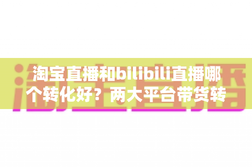 淘宝直播和bilibili直播哪个转化好?两大平台带货转化率全面对比与选型指南 淘宝直播和bilibili直播哪个转化好?两大平台带货转化率全面对比与选型指南