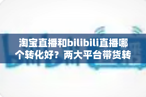 淘宝直播和bilibili直播哪个转化好？两大平台带货转化率全面对比与选型指南