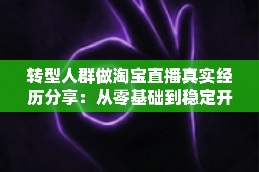 转型人群做淘宝直播真实经历分享：从零基础到稳定开播，普通人逆袭背后的坎坷与干货