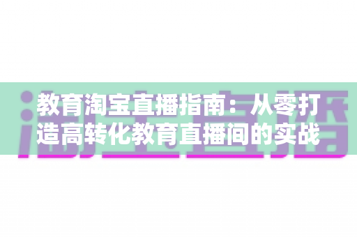 教育淘宝直播指南:从零打造高转化教育直播间的实战全攻略 教育淘宝直播指南:从零打造高转化教育直播间的实战全攻略