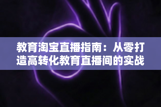 教育淘宝直播指南：从零打造高转化教育直播间的实战全攻略