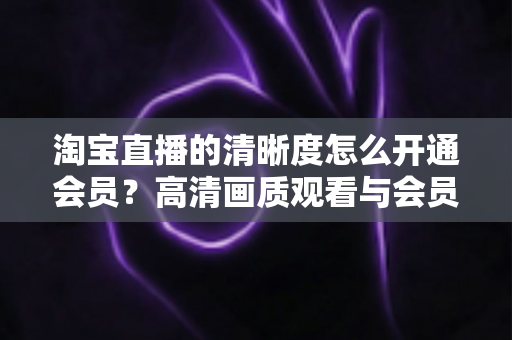 淘宝直播的清晰度怎么开通会员？高清画质观看与会员权益开通全攻略
