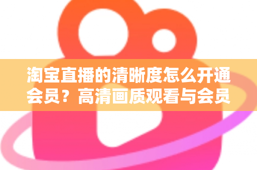 淘宝直播的清晰度怎么开通会员？高清画质观看与会员权益开通全攻略