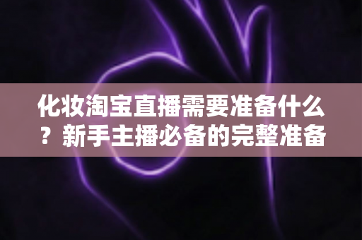 化妆淘宝直播需要准备什么？新手主播必备的完整准备清单与实战攻略