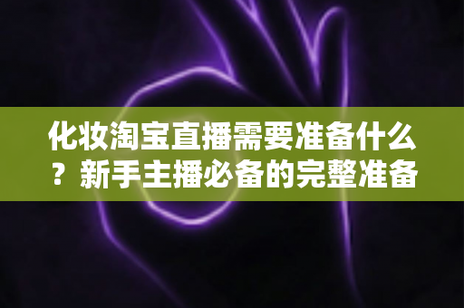 化妆淘宝直播需要准备什么？新手主播必备的完整准备清单与实战攻略
