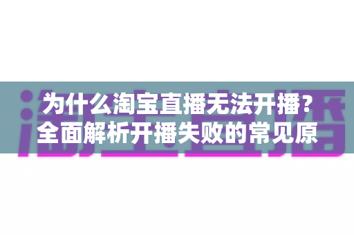 为什么淘宝直播无法开播?全面解析开播失败的常见原因与实用解决方案 为什么淘宝直播无法开播?全面解析开播失败的常见原因与实用解决方案