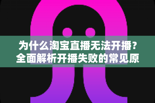 为什么淘宝直播无法开播？全面解析开播失败的常见原因与实用解决方案