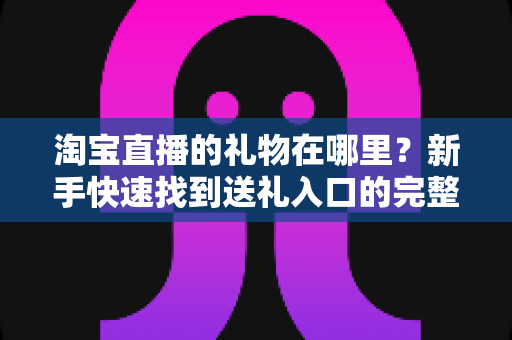 淘宝直播的礼物在哪里?新手快速找到送礼入口的完整指南与实用技巧 淘宝直播的礼物在哪里?新手快速找到送礼入口的完整指南与实用技巧