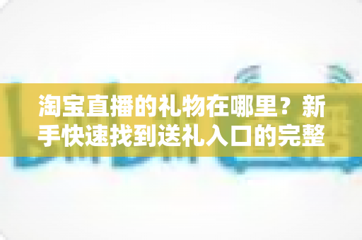 淘宝直播的礼物在哪里?新手快速找到送礼入口的完整指南与实用技巧 淘宝直播的礼物在哪里?新手快速找到送礼入口的完整指南与实用技巧