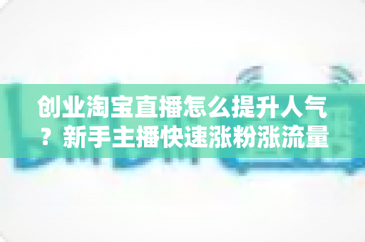 创业淘宝直播怎么提升人气？新手主播快速涨粉涨流量的实战攻略全解析