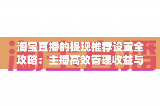 淘宝直播的提现推荐设置全攻略:主播高效管理收益与提升流量的必备指南 淘宝直播的提现推荐设置全攻略:主播高效管理收益与提升流量的必备指南