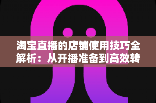 淘宝直播的店铺使用技巧全解析：从开播准备到高效转化的实战指南