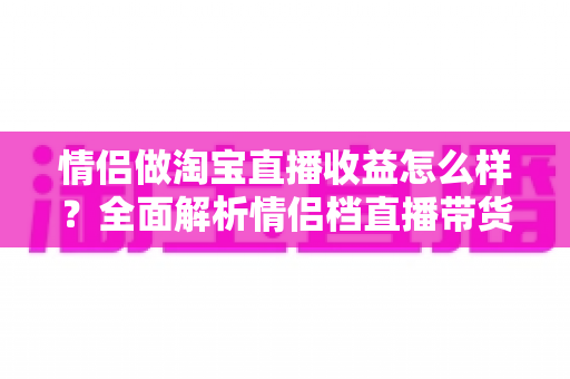 情侣做淘宝直播收益怎么样?全面解析情侣档直播带货的真实收入水平与赚钱门道 情侣做淘宝直播收益怎么样?全面解析情侣档直播带货的真实收入水平与赚钱门道
