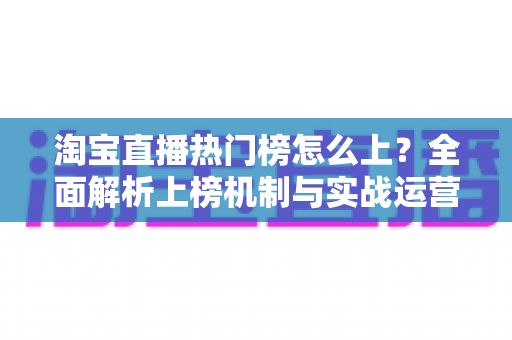 淘宝直播热门榜怎么上？全面解析上榜机制与实战运营技巧