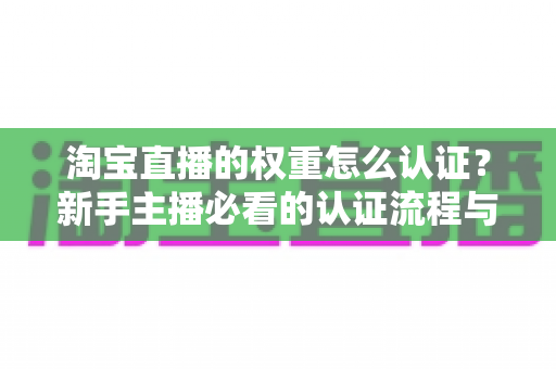 淘宝直播的权重怎么认证？新手主播必看的认证流程与权重提升全攻略
