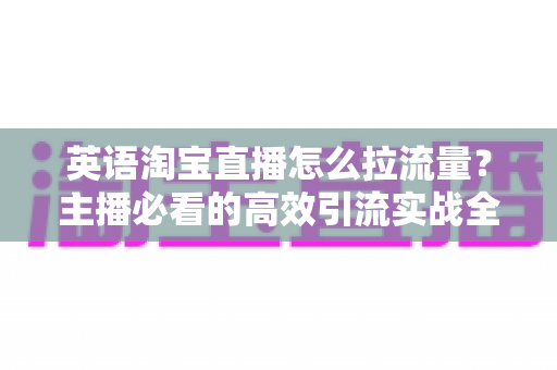 英语淘宝直播怎么拉流量?主播必看的高效引流实战全攻略 英语淘宝直播怎么拉流量?主播必看的高效引流实战全攻略