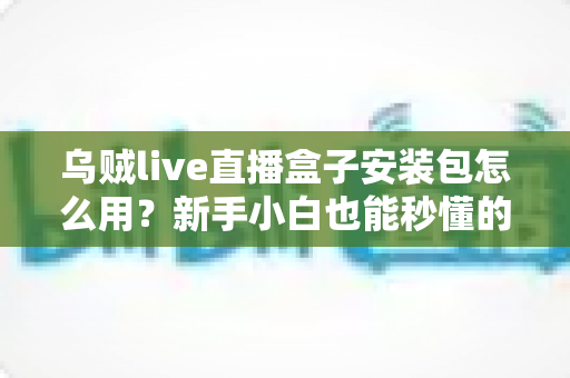 乌贼live直播盒子安装包怎么用？新手小白也能秒懂的开播全流程教程