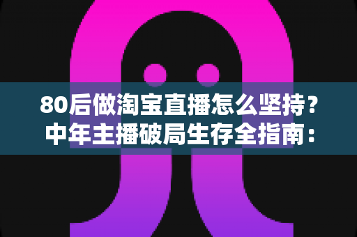 80后做淘宝直播怎么坚持？中年主播破局生存全指南：从心态调整到流量变现的实战心法
