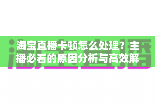 淘宝直播卡顿怎么处理?主播必看的原因分析与高效解决方案大全 淘宝直播卡顿怎么处理?主播必看的原因分析与高效解决方案大全