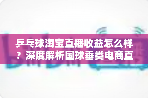 乒乓球淘宝直播收益怎么样？深度解析国球垂类电商直播的真实收入与赚钱之道